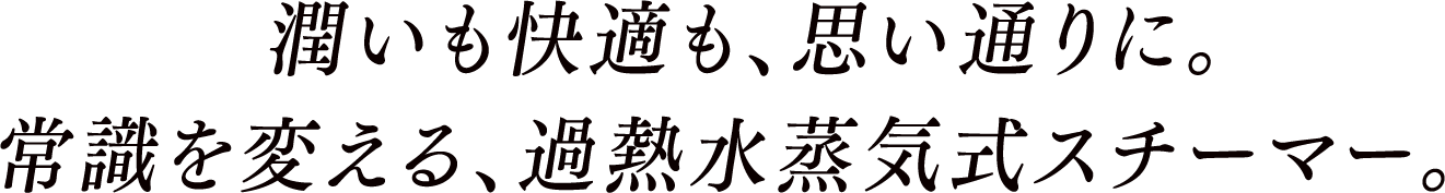 潤いも快適も、思い通りに。常識を変える、加熱水蒸気式スチーマー。