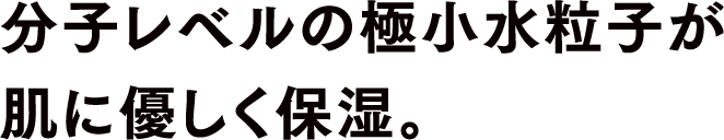 分子レベルの極小水粒子がやさしく届いてクリアな美肌に。