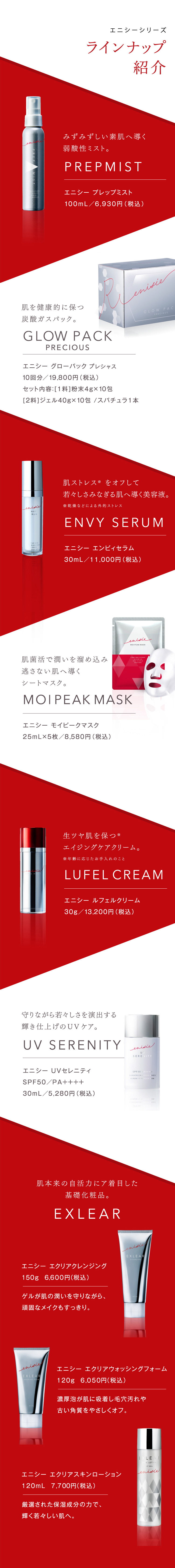 ラインナップ 紹介エニシーシリーズ みずみずしい素肌へ導く弱酸性ミスト。PREPMIST エニシー プレップミスト 100mL／6,930円（税込）肌を健康的に保つ炭酸ガスパック。 GLOW PACK セット内容：[1料]粉末4g×10包[2料]ジェル40g×10包 / スパチュラ1本エニシー グローパック10回分／19,800円（税込）肌ストレス※ をオフして若々しさみなぎる肌へ導く美容液。※乾燥などによる外的ストレス ENVY SERUM エニシー エンビィセラム30mL／11,000円（税込）肌菌活で潤いを溜め込み逃さない肌へ導くシートマスク。MOIPEAK MASK エニシー モイピークマスク 25mL×5枚／8,580円（税込）生ツヤ肌を保つ※ エイジングケアクリーム。※年齢に応じたお手入れのことLUFEL CREAMエニシー ルフェルクリーム30g／13,200円（税込）守りながら若々しさを演出する輝き仕上げのUVケア。 UV SERENITY エニシー UVセレニティ SPF50／PA++++ 30mL／5,280円（税込）肌本来の自活力に着目した基礎化粧品。EXLEAR 150g  6,600円（税込）エニシー エクリアクレンジングゲルが肌の潤いを守りながら、頑固なメイクもすっきり。120g  6,050円（税込）エニシー エクリアウォッシングフォーム濃厚泡が肌に吸着し毛穴汚れや古い角質をやさしくオフ。120mL  7,700円（税込） エニシー エクリアスキンローション厳選された保湿成分の力で、輝く若々しい肌へ。