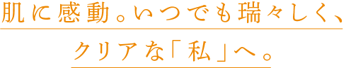 肌に感動。いつでも瑞々しく、
                    クリアな「私」へ。