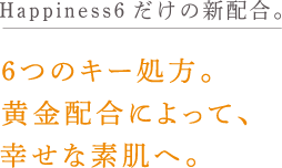 Happiness6だけの新配合。6つのキー処方。
                        黄金配合によって、
                        幸せな素肌へ。