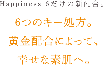 Happiness6だけの新配合。6つのキー処方。
                        黄金配合によって、
                        幸せな素肌へ。