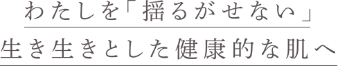 わたしを揺るがせない、生き生きとした、健康的な肌へ。