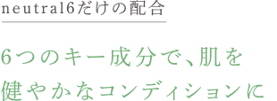 neutral6だけの新配合。 6つのキー成分で、肌を健やかなコンディションに。