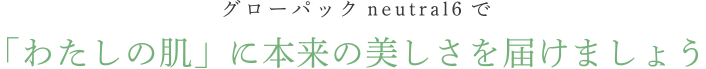 グローパックneutral6で、「わたしの肌」に春を届けましょう。