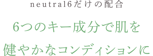 neutral6だけの新配合。 6つのキー成分で、肌を健やかなコンディションに。