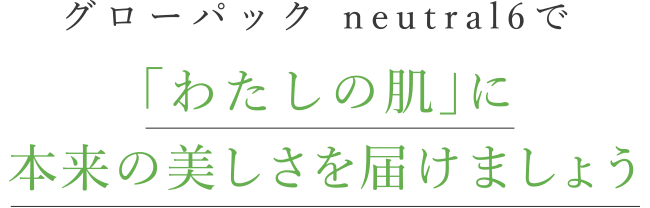 グローパックneutral6で、「わたしの肌」に春を届けましょう。