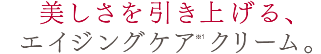 美しさを引き上げる、
                エイジングケア※1クリーム。