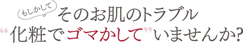 もしかして　そのお肌のトラブル化粧でゴマかして いませんか?