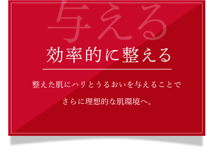 与える 効率的に整える 整えた肌にハリとうるおいを与えることでさらに理想的な肌環境へ。