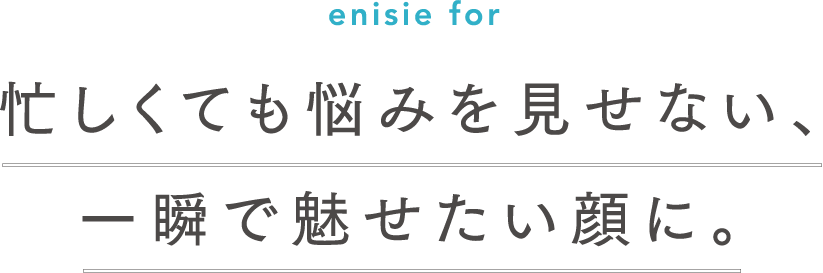 enisie for 忙しくても疲れを見せない、一瞬で魅せたい顔に。