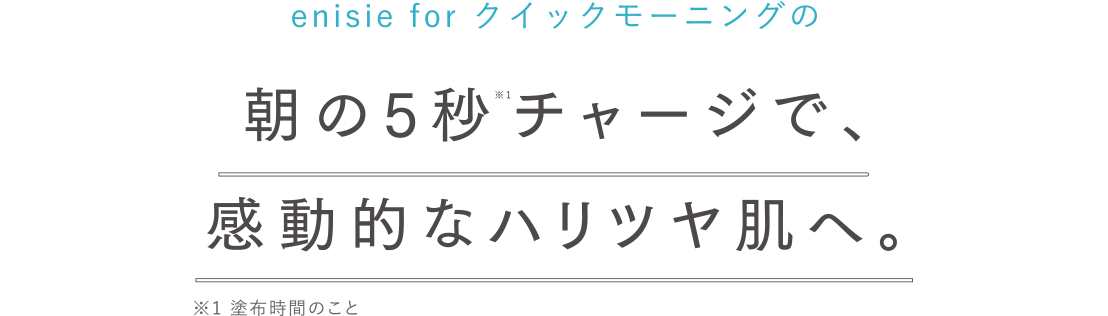 enisie for クイックモーニングの朝の5秒※1チャージで、夕方を過ぎても感動的なハリツヤ肌へ。※1 塗布時間のこと