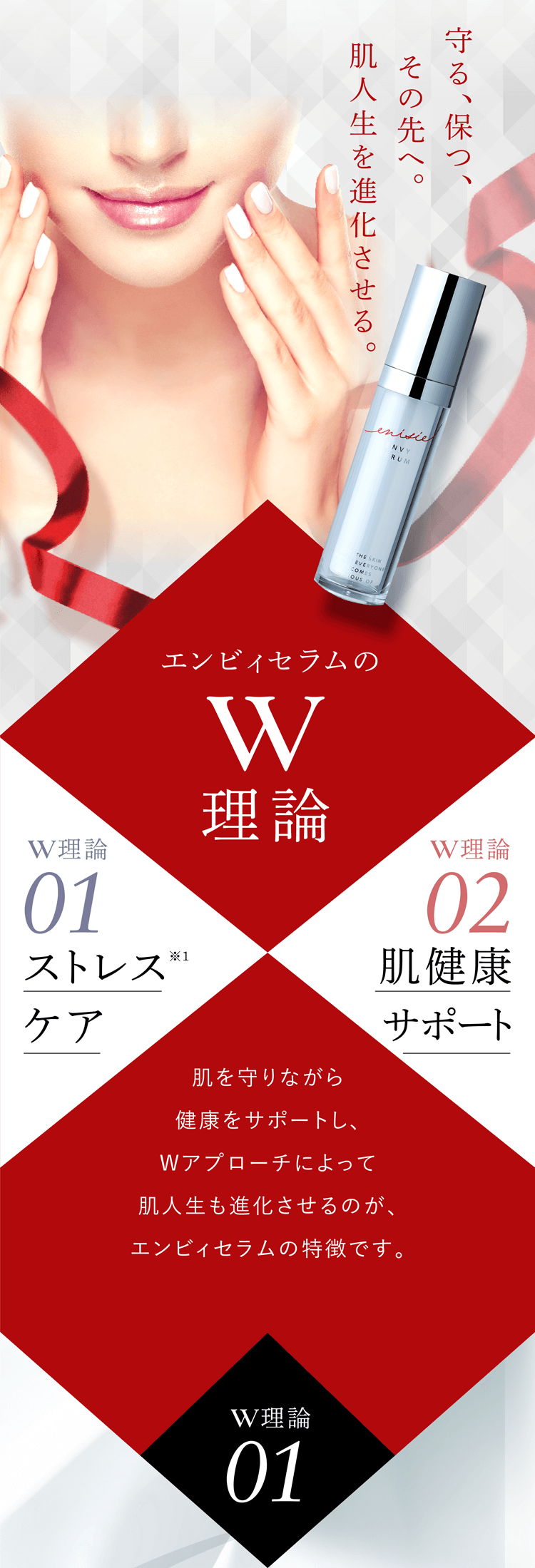 守る、保つ、その先へ。肌人生を進化させる。エンビィセラムのW 理論 W理論 01:ストレスケア W理論 02:肌健康サポート 肌を守りながら健康をサポートし、Wアプローチによって肌人生も進化させるのが、エンビィセラムの特徴です。 W理論01