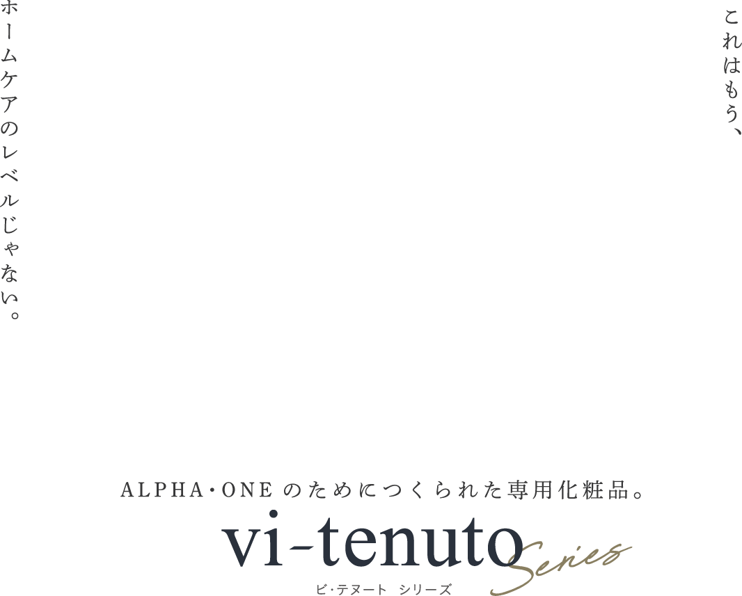 これはもう、ホームケアのレベルじゃない。ALPHA･ONEのためにつくられた専用化粧品。vi tenuto Series ビ・テヌート シリーズ